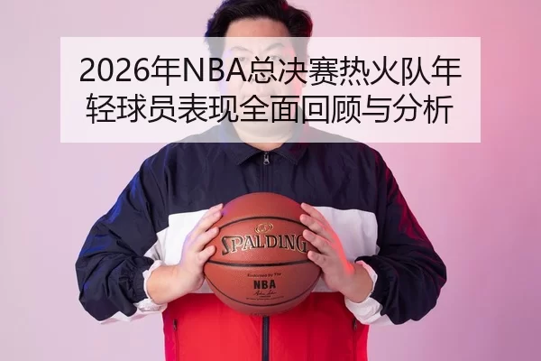 2026年NBA总决赛热火队年轻球员表现全面回顾与分析