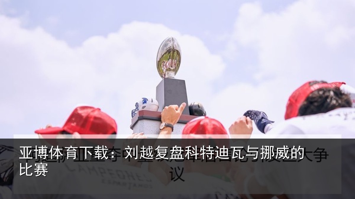 亚博体育下载:刘越复盘科特迪瓦与挪威的比赛